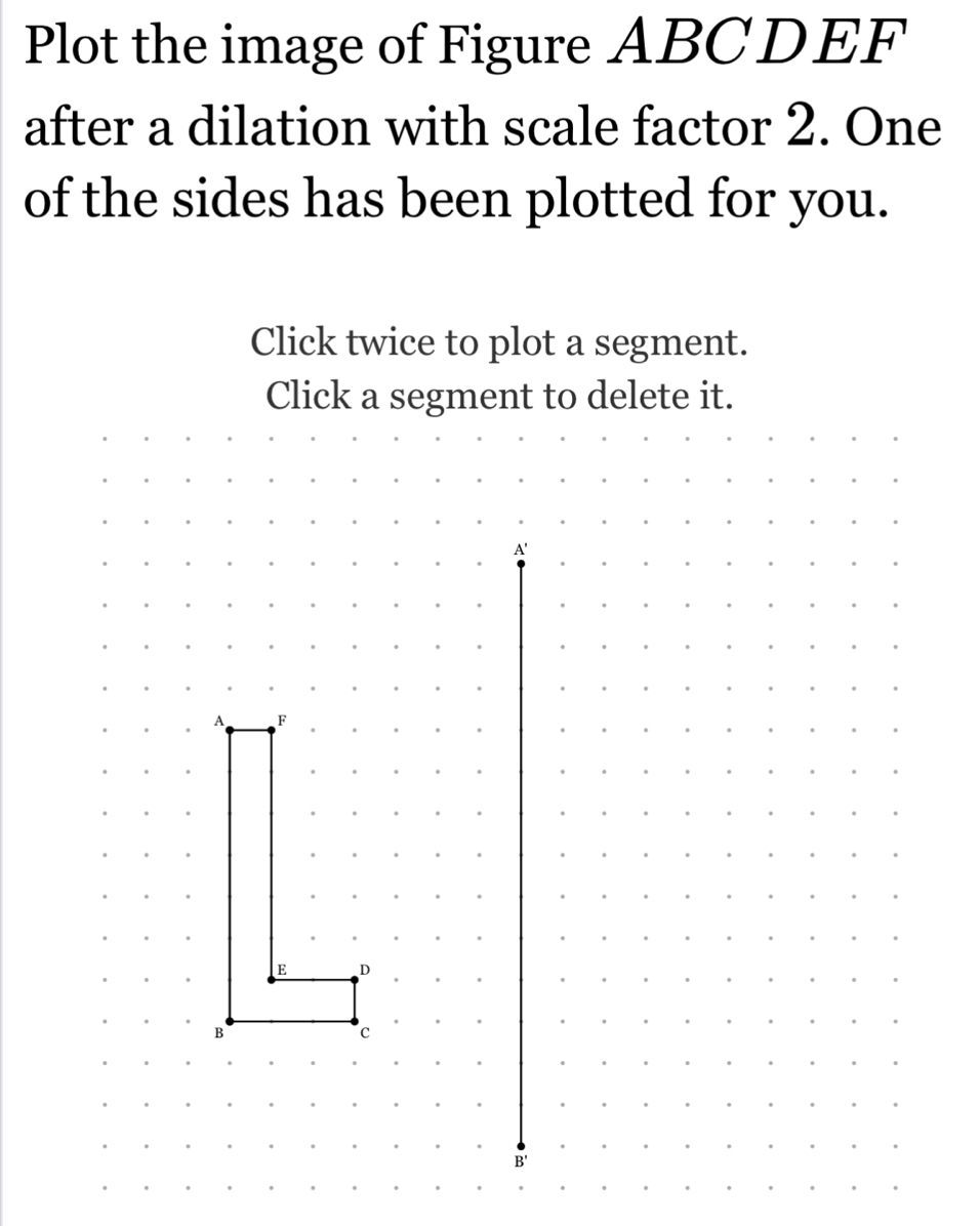 Plot the image of Figure ABCDEF
after a dilation with scale factor 2. One 
of the sides has been plotted for you. 
Click twice to plot a segment.