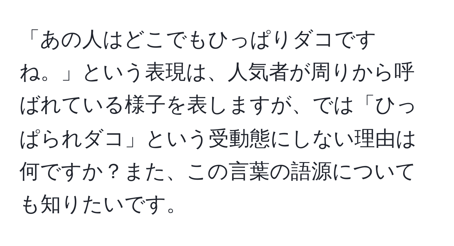 「あの人はどこでもひっぱりダコですね。」という表現は、人気者が周りから呼ばれている様子を表しますが、では「ひっぱられダコ」という受動態にしない理由は何ですか？また、この言葉の語源についても知りたいです。