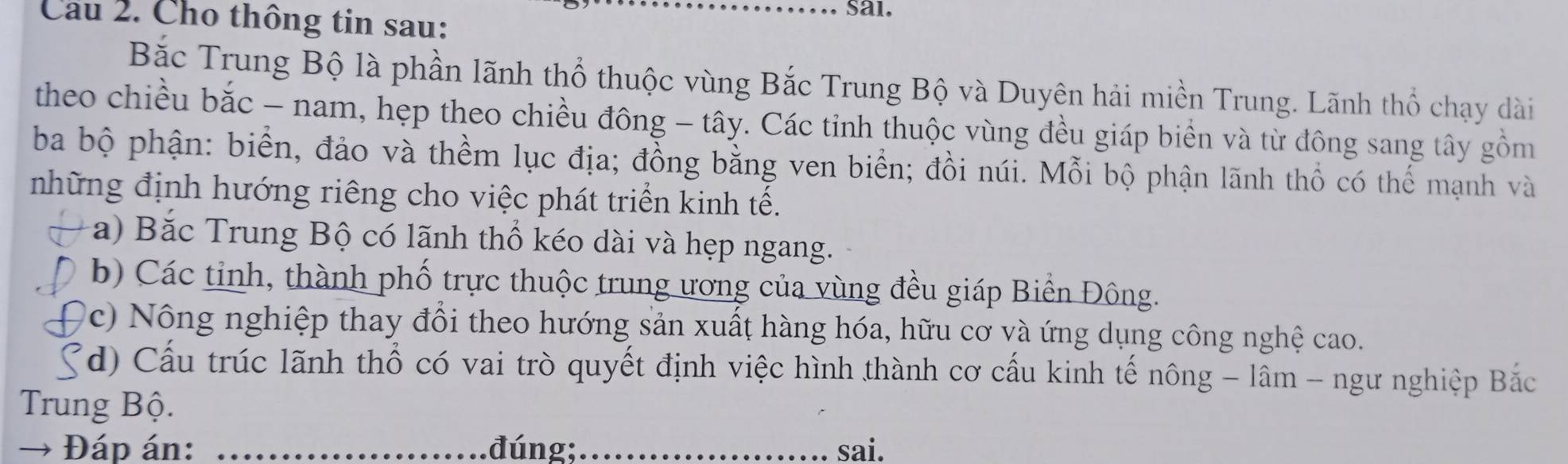 Cau 2. Cho thông tin sau:
_sai.
Bắc Trung Bộ là phần lãnh thổ thuộc vùng Bắc Trung Bộ và Duyên hải miền Trung. Lãnh thổ chạy dài
theo chiều bắc - nam, hẹp theo chiều đông - tây. Các tỉnh thuộc vùng đều giáp biển và từ đông sang tây gồm
ba bộ phận: biển, đảo và thềm lục địa; đồng bằng ven biển; đồi núi. Mỗi bộ phận lãnh thổ có thế mạnh và
những định hướng riêng cho việc phát triển kinh tế.
a) Bắc Trung Bộ có lãnh thổ kéo dài và hẹp ngang.
b) Các tỉnh, thành phố trực thuộc trung ương của vùng đều giáp Biển Đông.
c) Nông nghiệp thay đổi theo hướng sản xuất hàng hóa, hữu cơ và ứng dụng công nghệ cao.
(d) Cấu trúc lãnh thổ có vai trò quyết định việc hình thành cơ cấu kinh tế nông - lâm - ngư nghiệp Bắc
Trung Bộ.
→ Đáp án: _đúng;_ sai.