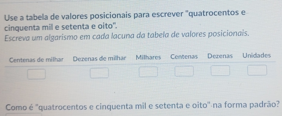 Use a tabela de valores posicionais para escrever ''quatrocentos e 
cinquenta mil e setenta e oito". 
Escreva um algarismo em cada lacuna da tabela de valores posicionais. 
Como é ''quatrocentos e cinquenta mil e setenta e oito'-na forma padrão?