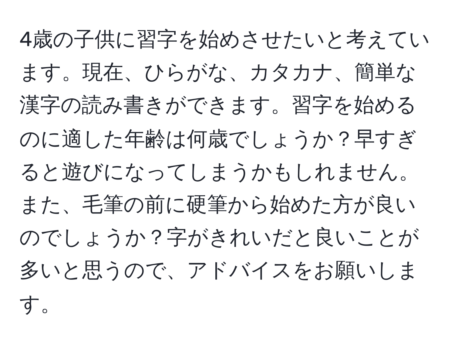 4歳の子供に習字を始めさせたいと考えています。現在、ひらがな、カタカナ、簡単な漢字の読み書きができます。習字を始めるのに適した年齢は何歳でしょうか？早すぎると遊びになってしまうかもしれません。また、毛筆の前に硬筆から始めた方が良いのでしょうか？字がきれいだと良いことが多いと思うので、アドバイスをお願いします。