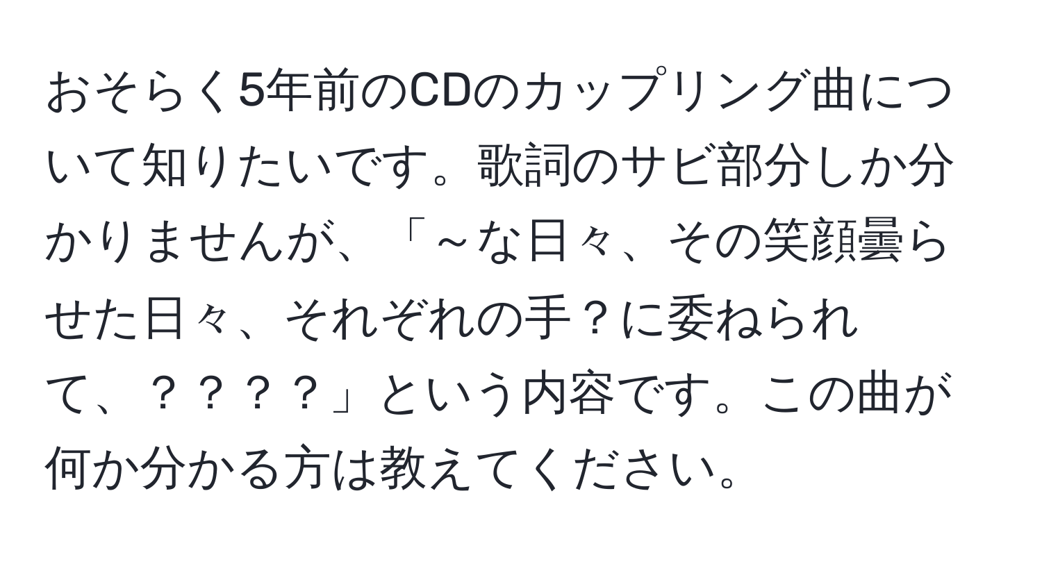 おそらく5年前のCDのカップリング曲について知りたいです。歌詞のサビ部分しか分かりませんが、「～な日々、その笑顔曇らせた日々、それぞれの手？に委ねられて、？？？？」という内容です。この曲が何か分かる方は教えてください。