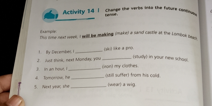 Activity 14 | Change the verbs into the future continuou 
tense. 
Example: 
This time next week, I will be making (make) a sand castle at the Lombok beach. 
1. By December, I_ (ski) like a pro. 
2. Just think, next Monday, you_ 
(study) in your new school. 
3. In an hour, I _(iron) my clothes. 
4. Tomorrow, he _(still suffer) from his cold. 
5. Next year, she _(wear) a wig.