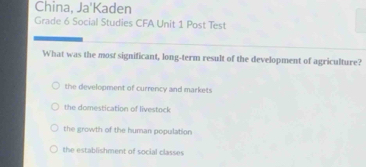 China, Ja'Kaden
Grade 6 Social Studies CFA Unit 1 Post Test
What was the most significant, long-term result of the development of agriculture?
the development of currency and markets
the domestication of livestock
the growth of the human population
the establishment of social classes