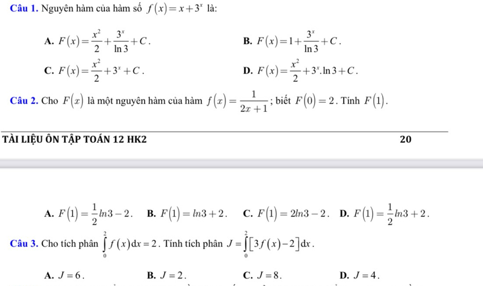 Nguyên hàm của hàm số f(x)=x+3^x là:
A. F(x)= x^2/2 + 3^x/ln 3 +C. F(x)=1+ 3^x/ln 3 +C. 
B.
C. F(x)= x^2/2 +3^x+C. D. F(x)= x^2/2 +3^x.ln 3+C. 
Câu 2. Cho F(x) là một nguyên hàm của hàm f(x)= 1/2x+1 ; biết F(0)=2. Tính F(1). 
tÀi liệU Ôn tập toán 12 hK2 20
A. F(1)= 1/2 ln 3-2. B. F(1)=ln 3+2. C. F(1)=2ln 3-2. D. F(1)= 1/2 ln 3+2. 
Câu 3. Cho tích phân ∈tlimits _0^2f(x)dx=2. Tính tích phân J=∈tlimits _0^2[3f(x)-2]dx.
A. J=6. B. J=2. C. J=8. D. J=4.