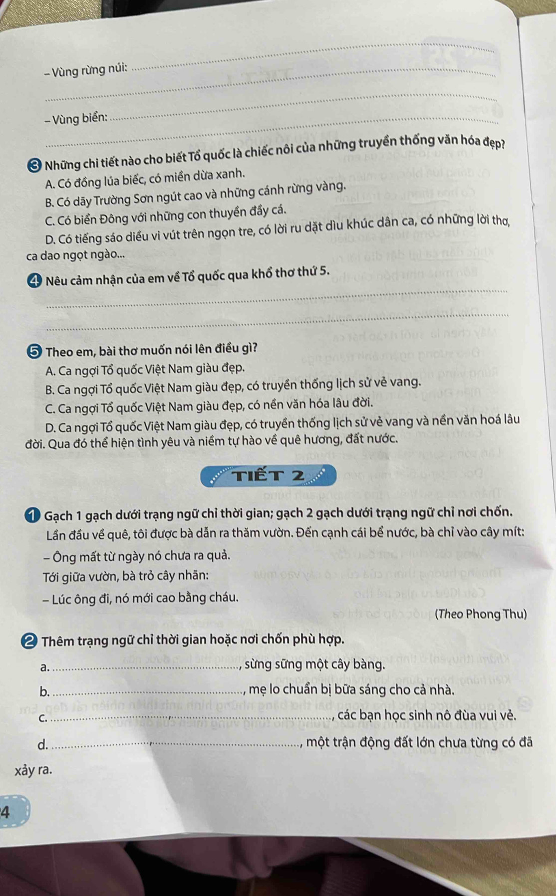 Vùng rừng núi:
_
- Vùng biển:
_
Ở Những chi tiết nào cho biết Tổ quốc là chiếc nôi của những truyền thống văn hóa đẹp?
A. Có đồng lúa biếc, có miền dừa xanh.
B. Có dãy Trường Sơn ngút cao và những cánh rừng vàng.
C. Có biển Đông với những con thuyền đầy cá.
D. Có tiếng sáo diều vi vút trên ngọn tre, có lời ru dặt dìu khúc dân ca, có những lời thơ,
ca dao ngọt ngào...
_
Nêu cảm nhận của em về Tổ quốc qua khổ thơ thứ 5.
_
5 Theo em, bài thơ muốn nói lên điều gì?
A. Ca ngợi Tổ quốc Việt Nam giàu đẹp.
B. Ca ngợi Tổ quốc Việt Nam giàu đẹp, có truyền thống lịch sử vẻ vang.
C. Ca ngợi Tổ quốc Việt Nam giàu đẹp, có nền văn hóa lâu đời.
D. Ca ngợi Tổ quốc Việt Nam giàu đẹp, có truyền thống lịch sử vẻ vang và nền văn hoá lâu
đời. Qua đó thể hiện tình yêu và niềm tự hào về quê hương, đất nước.
Tiết 2
Gạch 1 gạch dưới trạng ngữ chỉ thời gian; gạch 2 gạch dưới trạng ngữ chỉ nơi chốn.
Lần đầu về quê, tôi được bà dẫn ra thăm vườn. Đến cạnh cái bể nước, bà chỉ vào cây mít:
- Ông mất từ ngày nó chưa ra quả.
Tới giữa vườn, bà trỏ cây nhãn:
- Lúc ông đi, nó mới cao bằng cháu.
(Theo Phong Thu)
2 Thêm trạng ngữ chỉ thời gian hoặc nơi chốn phù hợp.
a._ , sừng sững một cây bàng.
b._ mẹ lo chuẩn bị bữa sáng cho cả nhà.
C._
các bạn học sinh nô đùa vui vẻ.
d._ , một trận động đất lớn chưa từng có đã
xa y ra.
4