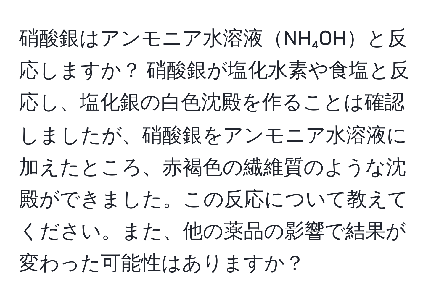 硝酸銀はアンモニア水溶液NH₄OHと反応しますか？ 硝酸銀が塩化水素や食塩と反応し、塩化銀の白色沈殿を作ることは確認しましたが、硝酸銀をアンモニア水溶液に加えたところ、赤褐色の繊維質のような沈殿ができました。この反応について教えてください。また、他の薬品の影響で結果が変わった可能性はありますか？