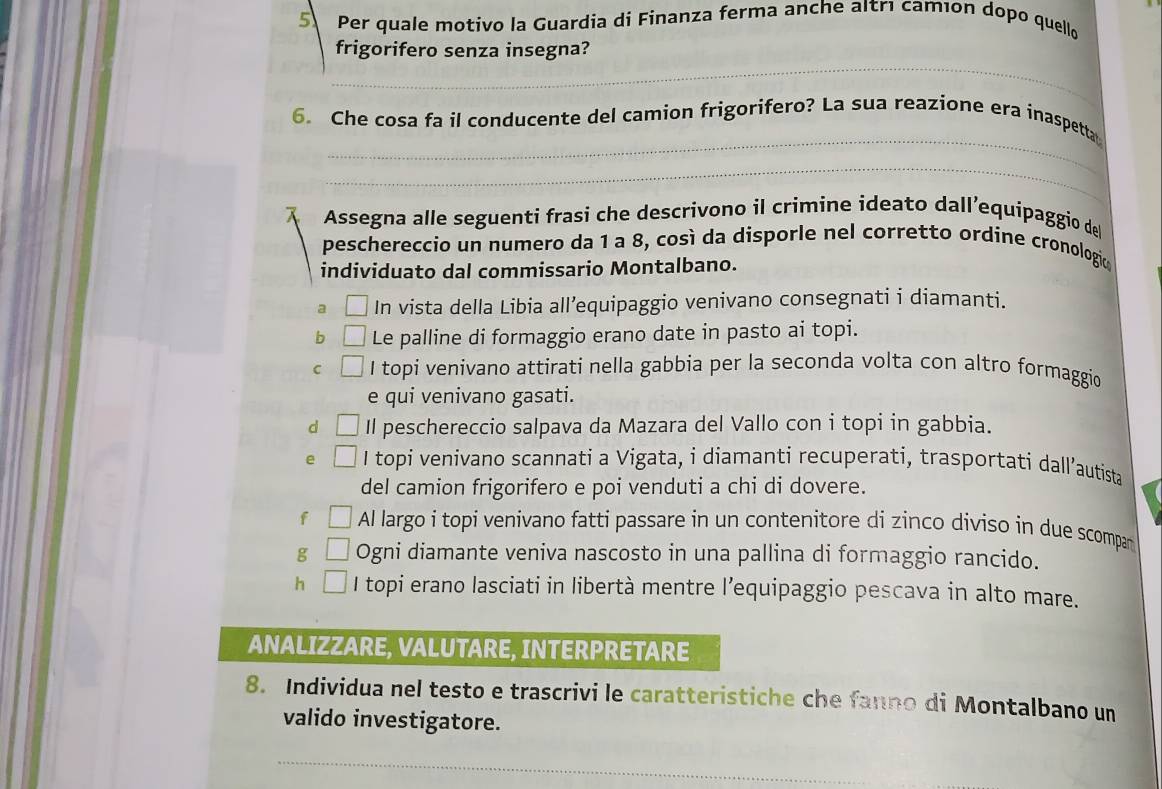 Per quale motivo la Guardia di Finanza ferma anche aıtrı camıon dopo quello
_
frigorifero senza insegna?
_
6. Che cosa fa il conducente del camion frigorifero? La sua reazione era inaspetta
_
Assegna alle seguenti frasi che descrivono il crimine ideato dall’equipaggio del
peschereccio un numero da 1 a 8, così da disporle nel corretto ordine cronologic
individuato dal commissario Montalbano.
a In vista della Libia all’equipaggio venivano consegnati i diamanti.
b Le palline di formaggio erano date in pasto ai topi.
C I topi venivano attirati nella gabbia per la seconda volta con altro formaggio
e qui venivano gasati.
d Il peschereccio salpava da Mazara del Vallo con i topi in gabbia.
e I topi venivano scannati a Vigata, i diamanti recuperati, trasportati dall’autista
del camion frigorifero e poi venduti a chi di dovere.
f Al largo i topi venivano fatti passare in un contenitore di zinco diviso in due scompan
g Ogni diamante veniva nascosto in una pallina di formaggio rancido.
h I topi erano lasciati in libertà mentre l’equipaggio pescava in alto mare.
ANALIZZARE, VALUTARE, INTERPRETARE
8. Individua nel testo e trascrivi le caratteristiche che fanno di Montalbano un
valido investigatore.
_