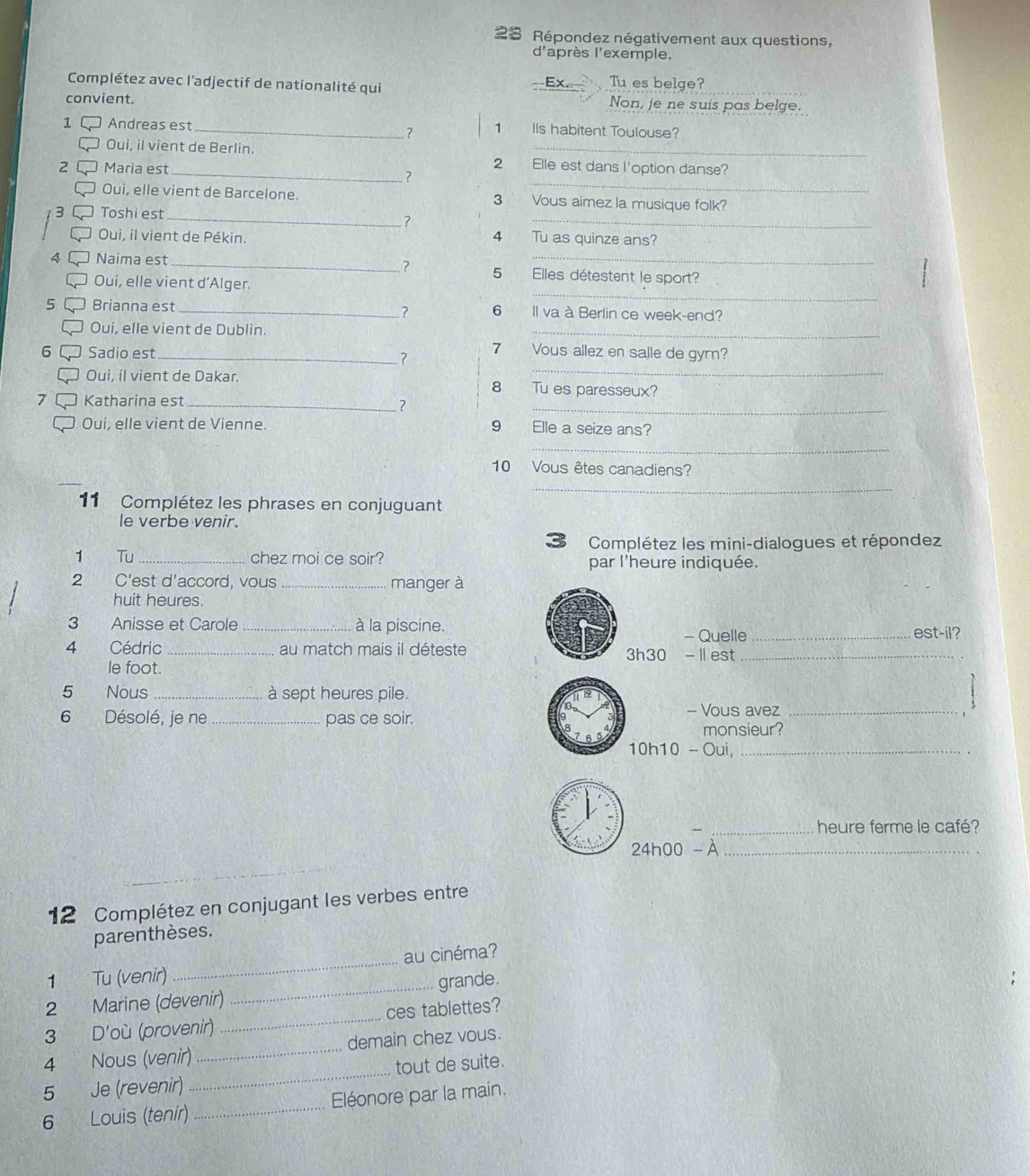 、  Répondez négativement aux questions,
d'après l'exemple.
Complétez avec l'adjectif de nationalité qui
Ex Tu es belge?
convient. Non, je ne suis pas belge.
1 Andreas est _IIs habitent Toulouse?
7 1
_
Oui, il vient de Berlin. 2 Elle est dans l'option danse?
2 Maria est _?
Oui, elle vient de Barcelone. 3 Vous aimez la musique folk?
3 Toshi est_
?
_
Oui, il vient de Pékin. 4 Tu as quinze ans?
4 Naima est _? 5 Elles détestent le sport?
_
Oui, elle vient d’Alger.
5 Brianna est _6 Il va à Berlin ce week-end?
?
Oui, elle vient de Dublin.
_
_
6 Sadio est _? 7 Vous allez en salle de gym?
Oui, il vient de Dakar. 8 Tu es paresseux?
_
7 Katharina est_
Oui, elle vient de Vienne. 9 Elle a seize ans?
_
_
10 Vous êtes canadiens?
_
11 Complétez les phrases en conjuguant
le verbe venir.
Complétez les mini-dialogues et répondez
1 Tu _chez moi ce soir? par l'heure indiquée.
2 C'est d'accord, vous _manger à
huit heures.
3 Anisse et Carole _à la piscine.
- Quelle _ est-1 ?
4 Cédric _au match mais il déteste 3h30 - I1 est_
le foot.
5 Nous_ à sept heures pile.
6 Désolé, je ne _pas ce soir. - Vous avez_
monsieur?
10h10-Oui, _
_heure ferme le café?
24h00-lambda _
12 Complétez en conjugant les verbes entre
parenthèses.
au cinéma?
1 Tu (venir)
_
2 Marine (devenir) _grande.
3 D'où (provenir) _ces tablettes?
4 Nous (venir) _demain chez vous.
5 Je (revenir) _tout de suite.
6 Louis (tenír) _Eléonore par la main.