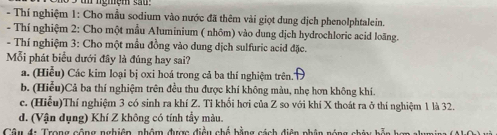 un ngmệm sa u 
- Thí nghiệm 1: Cho mẫu sodium vào nước đã thêm vài giọt dung dịch phenolphtalein.
- Thí nghiệm 2: Cho một mẫu Aluminium ( nhôm) vào dung dịch hydrochloric acid loãng.
- Thí nghiệm 3: Cho một mẫu đồng vào dung dịch sulfuric acid đặc.
Mỗi phát biểu dưới đây là đúng hay sai?
a. (Hiểu) Các kim loại bị oxi hoá trong cả ba thí nghiệm trên.'
b. (Hiểu)Cả ba thí nghiệm trên đều thu được khí không màu, nhẹ hơn không khí.
c. (Hiễu)Thí nghiệm 3 có sinh ra khí Z. Tỉ khối hơi của Z so với khí X thoát ra ở thí nghiệm 1 là 32.
d. (Vận dụng) Khí Z không có tính tầy màu.
Câu đi Trong cộng nghiêp, phẩm được điều chế bằng cách diện nhân náng chiu h