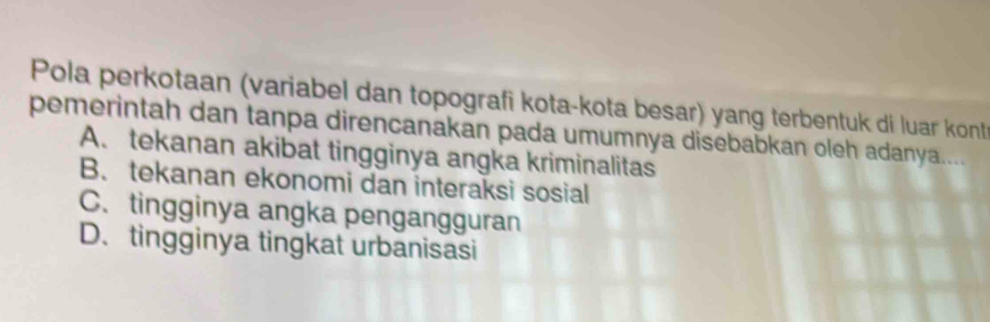 Pola perkotaan (variabel dan topografi kota-kota besar) yang terbentuk di luar kont
pemerintah dan tanpa direncanakan pada umumnya disebabkan oleh adanya....
A. tekanan akibat tingginya angka kriminalitas
B. tekanan ekonomi dan interaksi sosial
C. tingginya angka pengangguran
D. tingginya tingkat urbanisasi