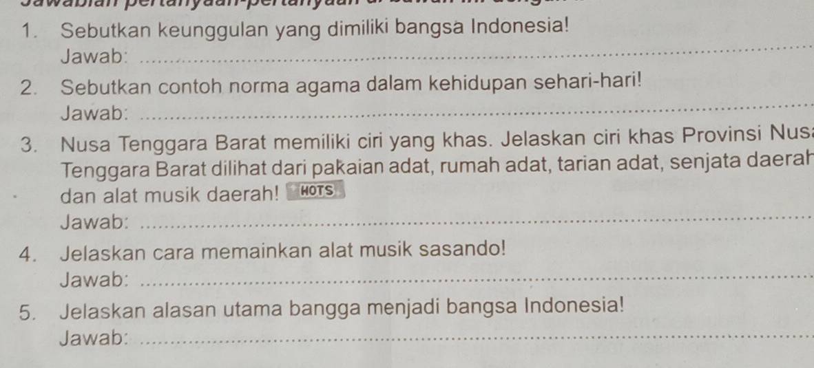 Sebutkan keunggulan yang dimiliki bangsa Indonesia! 
Jawab: 
_ 
2. Sebutkan contoh norma agama dalam kehidupan sehari-hari! 
Jawab: 
_ 
3. Nusa Tenggara Barat memiliki ciri yang khas. Jelaskan ciri khas Provinsi Nusa 
Tenggara Barat dilihat dari pakaian adat, rumah adat, tarian adat, senjata daerah 
dan alat musik daerah! HOTS 
Jawab: 
_ 
4. Jelaskan cara memainkan alat musik sasando! 
Jawab:_ 
5. Jelaskan alasan utama bangga menjadi bangsa Indonesia! 
Jawab:_