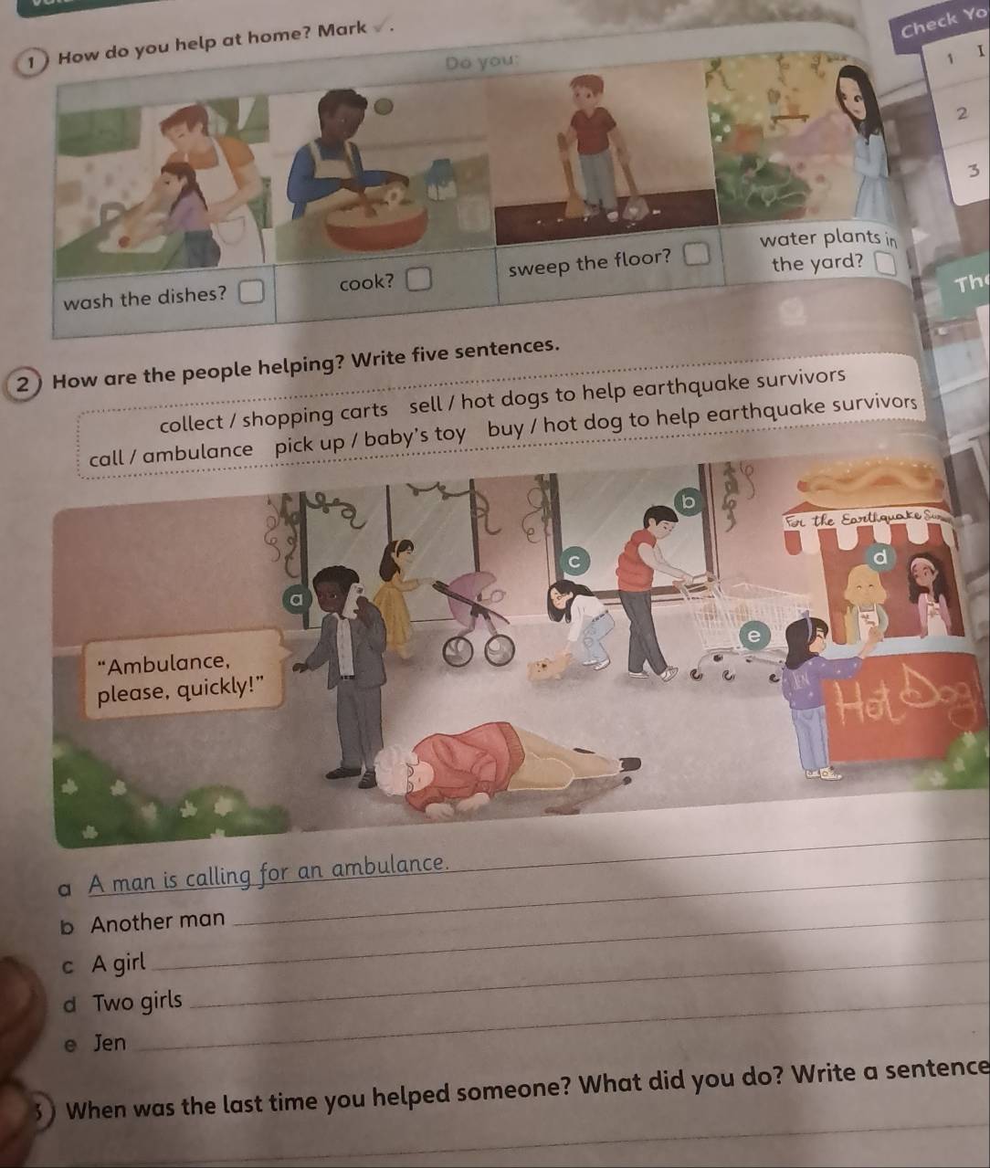 How do you help at home? Mark 
Check Yo 
Do you: 
1 I 
2 
3 
water plants in 
sweep the floor? 
Th 
wash the dishes? cook? the yard? 
2 ) How are the people helping? Write five sentences. 
collect / shopping carts sell / hot dogs to help earthquake survivors 
ulance pick up / baby's toy buy / hot dog to help earthquake survivors 
a A man is calling for an ambulance. 
_ 
b Another man 
c A girl_ 
d Two girls 
Jen 
_ 
When was the last time you helped someone? What did you do? Write a sentence