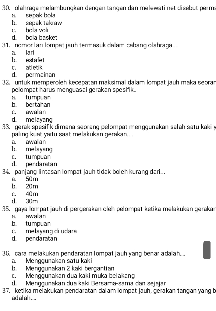 olahraga melambungkan dengan tangan dan melewati net disebut perma
a. sepak bola
b. sepak takraw
c. bola voli
d. bola basket
31. nomor lari lompat jauh termasuk dalam cabang olahraga....
a. lari
b. estafet
c. atletik
d. permainan
32. untuk memperoleh kecepatan maksimal dalam lompat jauh maka seoran
pelompat harus menguasai gerakan spesifik..
a. tumpuan
b. bertahan
c. awalan
d. melayang
33. gerak spesifık dimana seorang pelompat menggunakan salah satu kaki y
paling kuat yaitu saat melakukan gerakan....
a. awalan
b. melayang
c. tumpuan
d. pendaratan
34. panjang lintasan lompat jauh tidak boleh kurang dari...
a. 50m
b. 20m
c. 40m
d. 30m
35. gaya lompat jauh di pergerakan oleh pelompat ketika melakukan gerakan
a. awalan
b. tumpuan
c. melayang di udara
d. pendaratan
36. cara melakukan pendaratan lompat jauh yang benar adalah....
a. Menggunakan satu kaki
b. Menggunakan 2 kaki bergantian
c. Menggunakan dua kaki muka belakang
d. Menggunakan dua kaki Bersama-sama dan sejajar
37. ketika melakukan pendaratan dalam lompat jauh, gerakan tangan yang b
adal ah ....