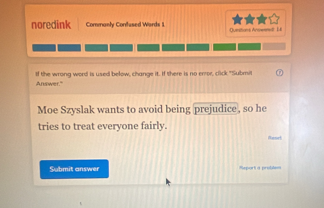 noredink Commonly Confused Words 1 
Questions Answered: 14 
If the wrong word is used below, change it. If there is no error, click "Submit 
Answer." 
Moe Szyslak wants to avoid being prejudice, so he 
tries to treat everyone fairly. 
Resel 
Submit answer Report a problem