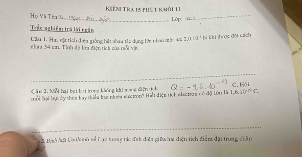 KIÊM TRA 15 phút khỏi 11 
Họ Và Tên: I. 
Lớp: &.?. 
_ 
Trắc nghiệm trã lời ngắn 
Câu 1. Hai vật tích điện giống hệt nhau tác dụng lên nhau một lực 2, 0.10^(-2) N khi được đặt cách 
nhau 34 cm. Tính độ lớn điện tích của mỗi vật. 
_ 
_ 
_ 
_ 
Câu 2. Mỗi hại bụi li ti trong không khí mang điện tích C. Hỏi 
mỗi hại bụi ấy thừa hay thiếu bao nhiêu electron? Biết điện tích electron có độ lớn là 1, 6.10^(-19)C. 
_ 
_ 
_ 
u 3. Định luật Coulomb về Lực tương tác tĩnh điện giữa hai điện tích điểm đặt trong chân 
bng?