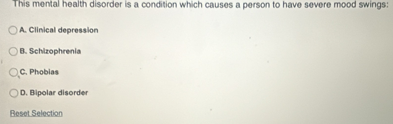 This mental health disorder is a condition which causes a person to have severe mood swings:
A. Clinical depression
B. Schizophrenia
C. Phobias
D. Bipolar disorder
Reset Selection