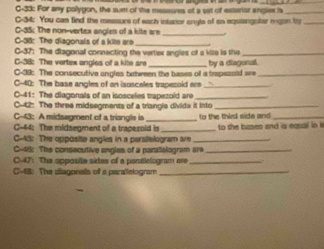 C-33: For any polygon, the sum of the massores of a set of exterior angies is_ 
C-34: You can fied the measurs of each intenor angle of an equianguler regan by_ 
C-35: The non-vertex angles of a kite are_ 
C-38: The diagonals of a kite are_ 
C-37: The diagonal connecting the vertex angles of a kite is the_ 
C-38: The vertex angles of a kite are_ by a diagonal. 
C-39: The consecutive angles between the bases of a trapezold are_ 
C-40: The base angles of an isosceles trapezoid are_ 
C-41: The diagonals of an isosceles trapezold are_ 
C-42: The three midsegments of a triangle divide it into_ 
C-43: A midsegment of a triangle is _to the third side and _ 
C-44; The midsegment of a tracezoid is _to the bases and is equal in is 
C-45: The opposite angles in a parallelogram are_ 
C- 46; The consecutive angles of a paralialogram are_ 
C-47: The opposite sides of a pantlelogram are_ ,. 
C-48: The diagonals of a parallelogram_