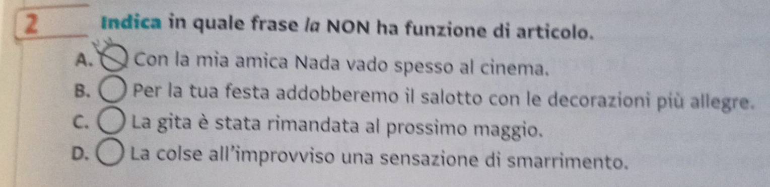 Indica in quale frase / NON ha funzione di articolo.
A. Con la mia amica Nada vado spesso al cinema.
B. Per la tua festa addobberemo il salotto con le decorazioni più allegre.
C. La gita è stata rimandata al prossimo maggio.
D. ( La colse all’improvviso una sensazione di smarrimento.