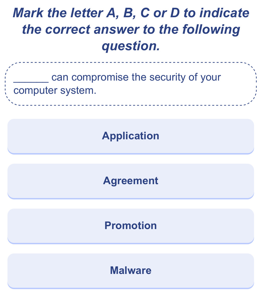 Mark the letter A, B, C or D to indicate
the correct answer to the following
question.
_can compromise the security of your
computer system.
Application
Agreement
Promotion
Malware