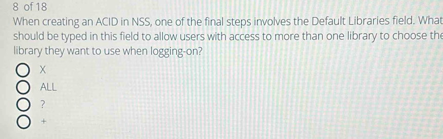 of 18
When creating an ACID in NSS, one of the final steps involves the Default Libraries field. What
should be typed in this field to allow users with access to more than one library to choose the
library they want to use when logging-on?
X
ALL
?
+