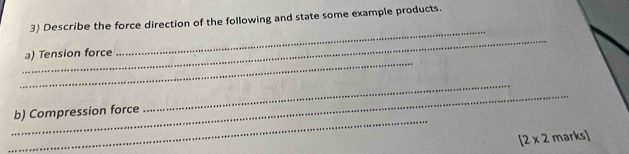 Describe the force direction of the following and state some example products. 
_ 
_ 
_ 
a) Tension force 
_ 
_ 
_ 
b) Compression force
[2* 2 marks]