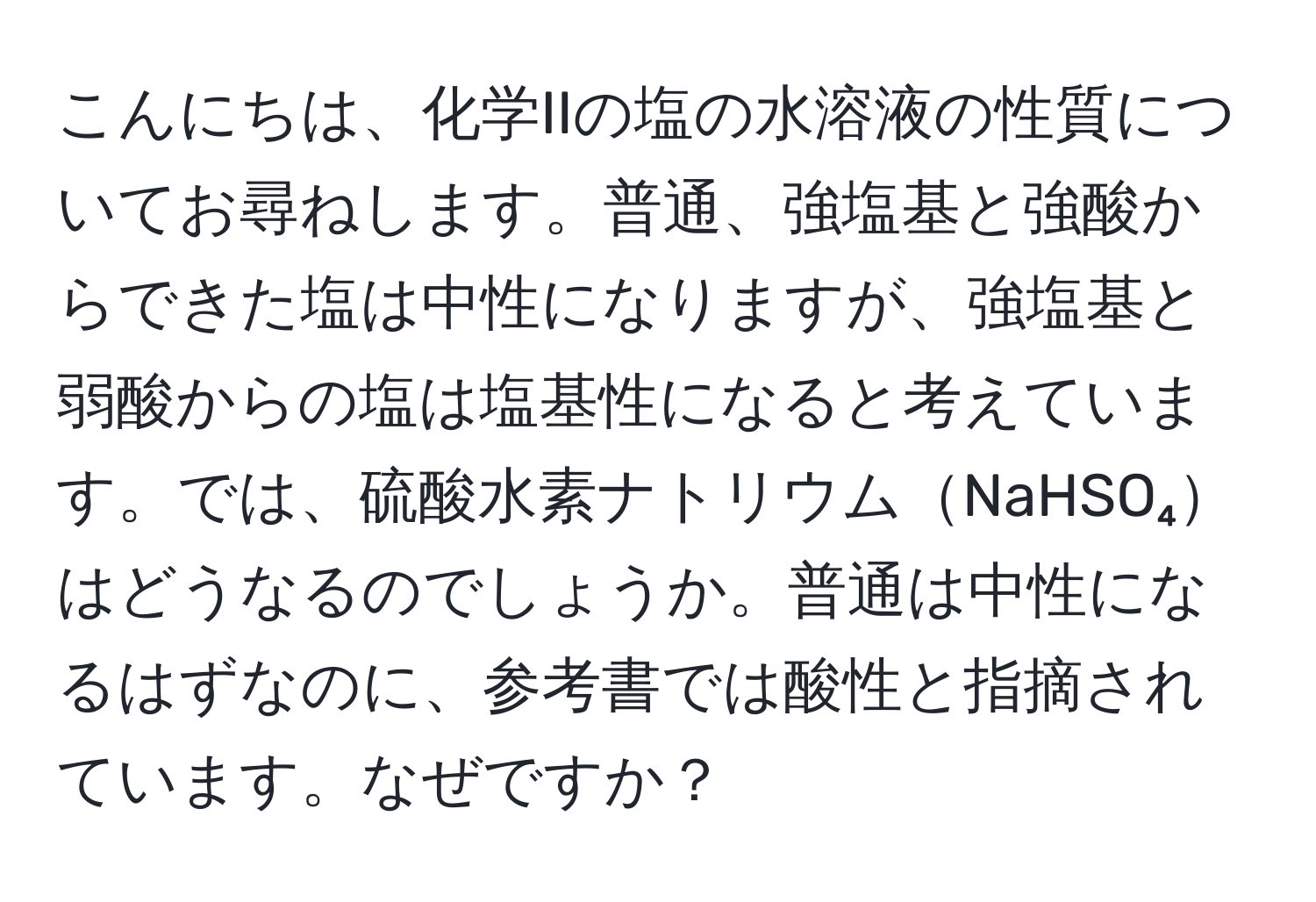 こんにちは、化学IIの塩の水溶液の性質についてお尋ねします。普通、強塩基と強酸からできた塩は中性になりますが、強塩基と弱酸からの塩は塩基性になると考えています。では、硫酸水素ナトリウムNaHSO₄はどうなるのでしょうか。普通は中性になるはずなのに、参考書では酸性と指摘されています。なぜですか？