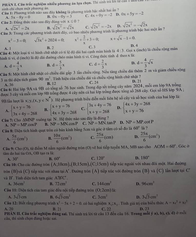 PHÀN I. Câu trắc nghiệm nhiều phương án lựa chọn. Thí sinh trả lời tử cau 1 đện 
sinh chỉ chọn một phương án.
Câu 1: Phương trình nào sau đây không là phương trình bậc nhất hai ần ?
A. 5x-8y=0 B. 0x-0y=3 C. 4x+0y=-2 D. 0x+5y=-2
Cầu 2: Đằng thức nào sau đây đúng với x≤ 0 ?
A. sqrt(2x^2)=2x B. sqrt(2x^2)=sqrt(2)x C. sqrt(2x^2)=-2x D. sqrt(2x^2)=-sqrt(2)x
Câu 3: Trong các phương trình dưới đây, có bao nhiêu phương trình là phương trình bậc hai một ẩn ?
x^2-3=0; sqrt(3)x^2+2024=0; x^2+ 2/x +3=0; x+sqrt(x)-1=0.
A. 1 B. 2 C. 3 D. 4
Câu 4: Một loại ti vi hình chữ nhật có tỉ lệ độ dài hai cạnh màn hình là 4:3. Gọi x (inch) là chiều rộng màn
hình ti vi, d (inch) là độ dài đường chéo màn hình ti vi. Công thức tính d theo x là:
A. d= 4/3 x B. d= 5/3 x C. d= 2/3 x D. d= 4/3 sqrt(x)
Câu 5: Một hình chữ nhật có chiều dài gấp 3 lần chiều rộng. Nếu tăng chiều dài thêm 2 m và giảm chiều rộng
3 m thì diện tích giảm 90m^2. Tính hiệu của chiều dài và chiều rộng hình chữ nhật ?
A. 36 B. 12 C. 24 D. 21
Câu 6: Hai lớp 9A và 9B có tổng số 76 học sinh. Trong dịp tết trồng cây năm 2024, mỗi em lớp 9A trồng
được 3 cây và mỗi em lớp 9B trồng được 4 cây nên cả hai lớp trồng được tổng số 268 cây. Gọi số HS lớp 9A ;
9B lần lượt là x;y,(x,y∈ N^*). Hệ phương trình biểu diễn mối liên hệ số cây và số học sinh của hai lớp là:
A. beginarrayl x+y=76 3x+4y=268endarray. B. beginarrayl x+y=76 4x+3y=268endarray. C. beginarrayl 3x+4y=76 x+y=268endarray. D. beginarrayl 4x+3y=268 x+y=76endarray.
Câu 7: Cho △ MNP vuông tại N. Hệ thức nào sau đây là đúng ?
A. NP=MP.cos P B. NP=MN. cos P C. NP=MN.tan P D. NP=MP.. cot P
Câu 8: Diện tích hình quạt tròn có bán kính bằng 5cm và góc ở tâm có số đo là 60° là ?
A.  5π /6 (cm^2) B.  10π /6 (cm^2) C.  25π /6 (cm) D.  25π /6 (cm^2)
Câu 9: Cho (O) , từ điểm M nằm ngoài đường tròn (O) vẽ hai tiếp tuyến MA, MB sao cho AOM=60°. Góc ở
tâm do hai tia OA, OB tao ra là:
A. 30° B. 60° C. 120° D. 180°
* Câu 10: Cho các đường tròn (A;10cm),(B;15cm),(C;15cm) tiếp xúc ngoài với nhau đôi một. Hai đường
tròn (B)và (C) tiếp xúc với nhau tại A'. Đường tròn (A) tiếp xúc với đường tròn (B) và (C) lần lượt tại C'
và B' *  Tính diện tích tam giác A'B'C'.
A. 36cm^2 B. 72cm^2 C. 144cm^2 D. 96cm^2
Câu 11: Diện tích của tam giác đều nội tiếp đường tròn (O;2cm) là:
A. 3sqrt(3)cm B. 6sqrt(3)cm^2 C. 3cm^2 D. 3sqrt(3)cm^2
Câu 12: Biết rằng phương trình x^2-5x+2=0 , có hai nghiệm x_1;x_2. Tính giá trị của biểu thức A=x_1^2+x_2^2
A. 20 B. 21 C. 22 D. 23
PHÀN II. Câu trắc nghiệm đúng sai. Thí sinh trả lời từ câu 13 đến câu 16. Trong mỗi ý a), b), c), d) ở mỗi
câu, thí sinh chọn đúng hoặc sai.