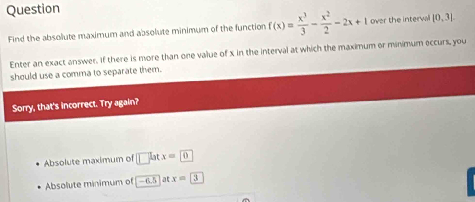 Question
Find the absolute maximum and absolute minimum of the function f(x)= x^3/3 - x^2/2 -2x+1 over the interval [0,3]. 
Enter an exact answer. If there is more than one value of x in the interval at which the maximum or minimum occurs, you
should use a comma to separate them.
Sorry, that's incorrect. Try again?
Absolute maximum of lat x=0
Absolute minimum of −6.5 ] at x=3