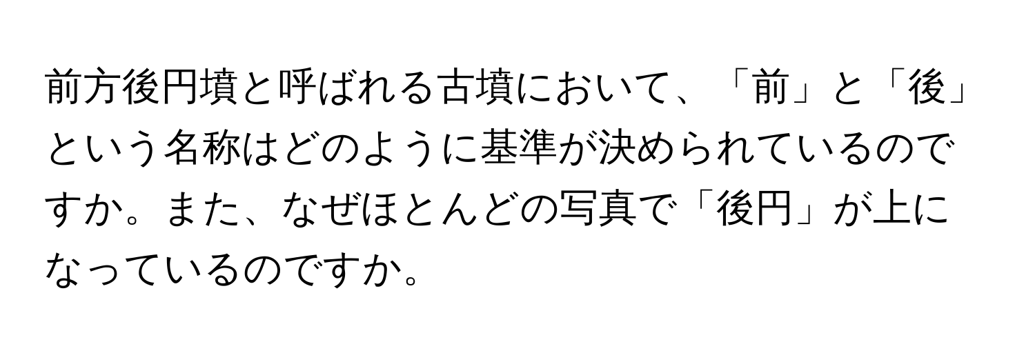 前方後円墳と呼ばれる古墳において、「前」と「後」という名称はどのように基準が決められているのですか。また、なぜほとんどの写真で「後円」が上になっているのですか。