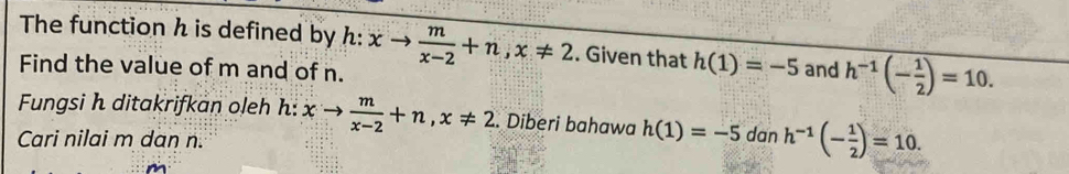 The function h is defined by h: xto  m/x-2 +n, x!= 2. Given that h(1)=-5
Find the value of m and of n. and h^(-1)(- 1/2 )=10. 
Fungsi h ditakrifkan oleh h: xto  m/x-2 +n, x!= 2. Diberi bahawa h(1)=-5d 1 h^(-1)(- 1/2 )=10. 
Cari nilai m dan n.