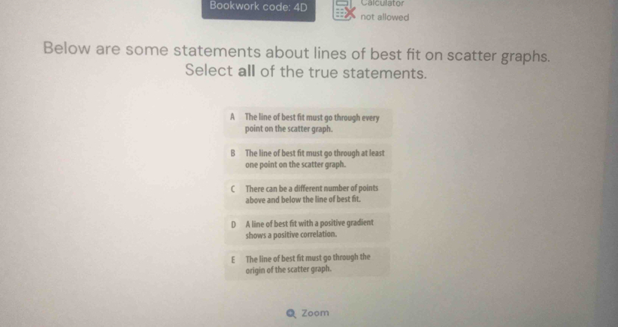 Bookwork code: 4D Calculator
not allowed
Below are some statements about lines of best fit on scatter graphs.
Select all of the true statements.
A The line of best fit must go through every
point on the scatter graph.
B The line of best fit must go through at least
one point on the scatter graph.
C There can be a different number of points
above and below the line of best fit.
D A line of best fit with a positive gradient
shows a positive correlation.
E The line of best fit must go through the
origin of the scatter graph.
Zoom