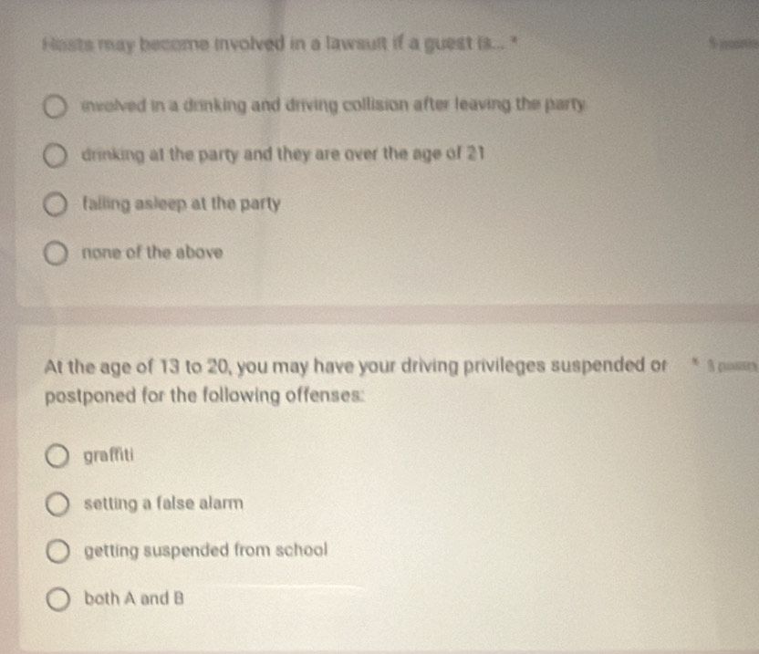 Hosts may become involved in a lawsult if a guest is..." $ joo0s
nvolved in a drinking and driving collision after leaving the party
drinking at the party and they are over the age of 21
failing asleep at the party
none of the above
At the age of 13 to 20, you may have your driving privileges suspended or * 5 pasan
postponed for the following offenses:
graffiti
setting a false alarm
getting suspended from school
both A and B