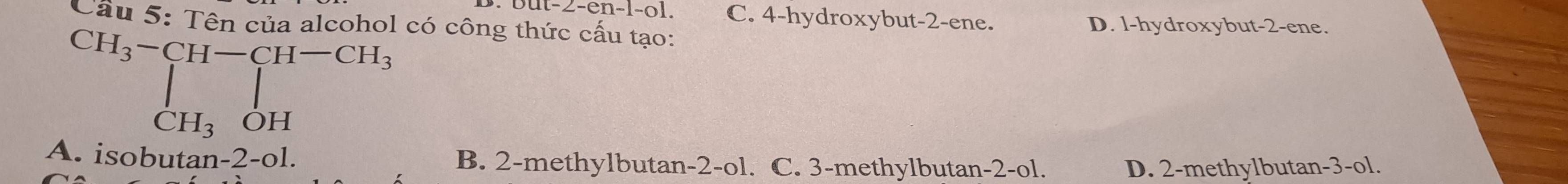 at-2-en-[-0] C. 4 -hydroxybut -2 -ene. D. l-hydroxybut -2 -ene.
Cầu 5: Tên của alcohol có công thức cấu tạo:
CH_3-CH-CH-CH_3 CH_3OH
A. isobutan -2- 01. B. 2 -methylbutan -2 -ol. C. 3 -methylbutan -2 -ol. D. 2 -methylbutan -3 -ol.