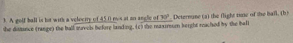 A golf ball is hit with a velocity of 45.0 m/s at an angle of 30°. Deternune (a) the flight time of the ball. (b) 
the distance (range) the ball travels before landing, (c) the maximum leight reached by the ball