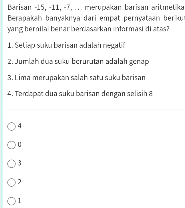 Barisan -15, -11, -7, ... merupakan barisan aritmetika
Berapakah banyaknya dari empat pernyataan berikut
yang bernilai benar berdasarkan informasi di atas?
1. Setiap suku barisan adalah negatif
2. Jumlah dua suku berurutan adalah genap
3. Lima merupakan salah satu suku barisan
4. Terdapat dua suku barisan dengan selisih 8
4
0
3
2
1