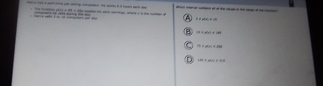 Henry has a part time job selling computers. He works 6.5 hours each day wich internl conains all of the vtues in the raage of the tunrto 
* The functian p(x)=65+25 computers he seld during the day.
e modets his daly earrings, where z is the number of
Henry sells 3 to 10 computers per day
3≤ p(x)≤ 16
10
75≤ p(x)<250</tex>
140≤ beta (t)≤ 365