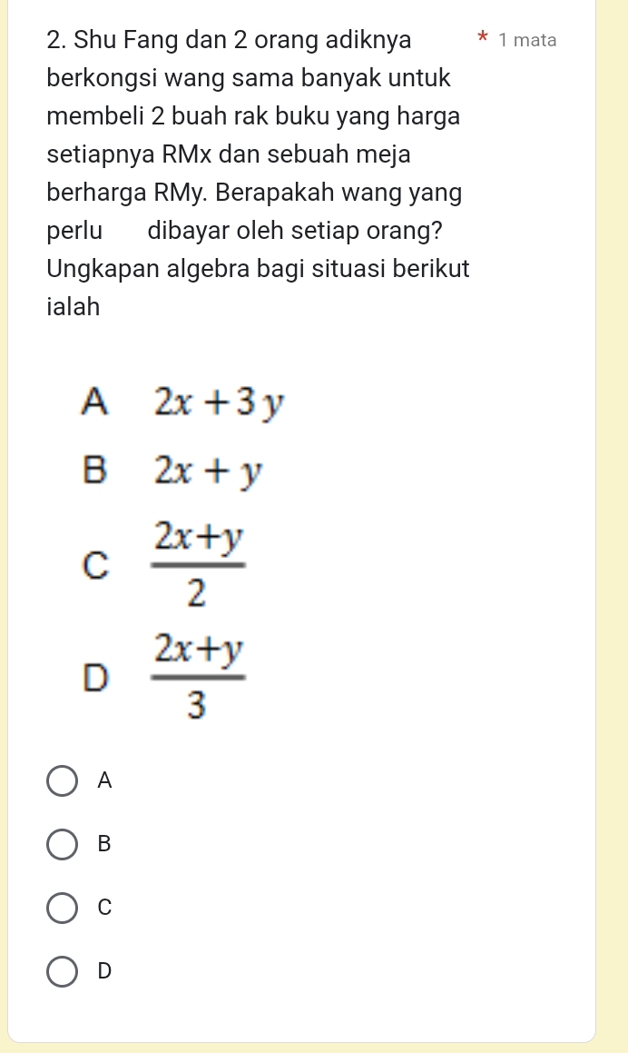 Shu Fang dan 2 orang adiknya 1 mata
berkongsi wang sama banyak untuk
membeli 2 buah rak buku yang harga
setiapnya RMx dan sebuah meja
berharga RMy. Berapakah wang yang
perlu dibayar oleh setiap orang?
Ungkapan algebra bagi situasi berikut
ialah
A 2x+3y
B 2x+y
C  (2x+y)/2 
D  (2x+y)/3 
A
B
C
D