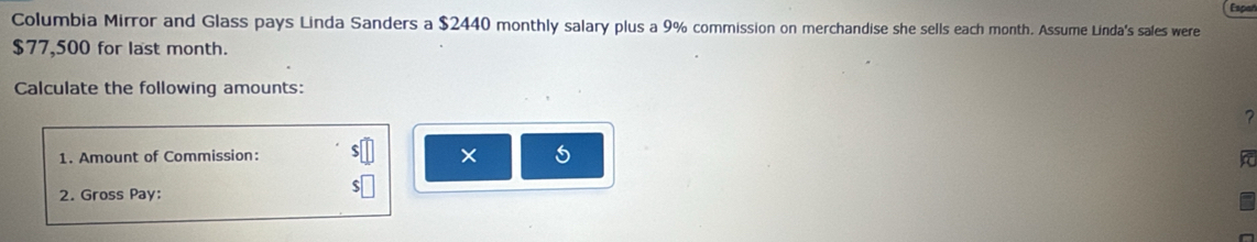 Espal 
Columbia Mirror and Glass pays Linda Sanders a $2440 monthly salary plus a 9% commission on merchandise she sells each month. Assume Linda's sales were
$77,500 for last month. 
Calculate the following amounts: 
× 
1. Amount of Commission: 6 
2. Gross Pay: