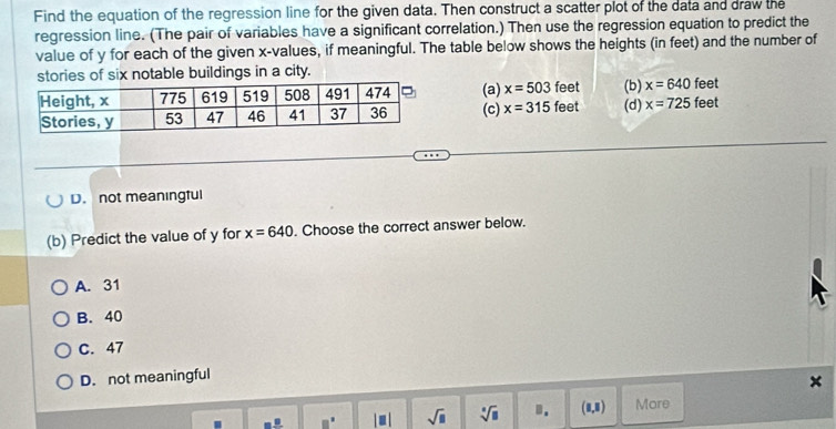 Find the equation of the regression line for the given data. Then construct a scatter plot of the data and draw the
regression line. (The pair of variables have a significant correlation.) Then use the regression equation to predict the
value of y for each of the given x -values, if meaningful. The table below shows the heights (in feet) and the number of
stories of six notable buildings in a city.
feet
(a) x=503 feet feet (d) (b) x=640 feet
(c) x=315 x=725
D. not meaningful
(b) Predict the value of y for x=640. Choose the correct answer below.
A. 31
B. 40
C. 47
D. not meaningful
×
□ | - | sqrt(□ ) sqrt[□](□ ). (1,1) More