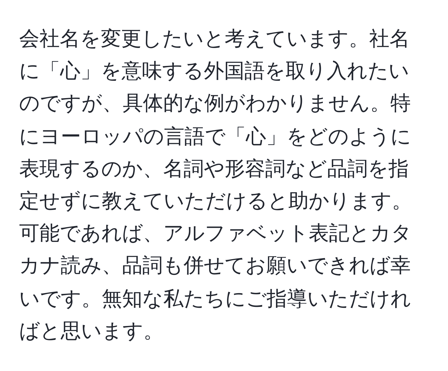 会社名を変更したいと考えています。社名に「心」を意味する外国語を取り入れたいのですが、具体的な例がわかりません。特にヨーロッパの言語で「心」をどのように表現するのか、名詞や形容詞など品詞を指定せずに教えていただけると助かります。可能であれば、アルファベット表記とカタカナ読み、品詞も併せてお願いできれば幸いです。無知な私たちにご指導いただければと思います。