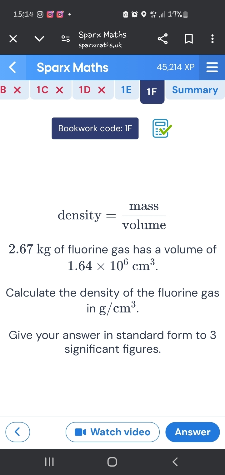 15:14 17% 
Sparx Maths 
sparxmaths。uk 
Sparx Maths 45,214 XP 
B 1C 1DX 1E 1F Summary 
Bookwork code: 1F 
densit y= mass/volume 
2.67 kg of fluorine gas has a volume of
1.64* 10^6cm^3. 
Calculate the density of the fluorine gas 
in g/cm^3. 
Give your answer in standard form to 3
significant figures. 
Watch video Answer