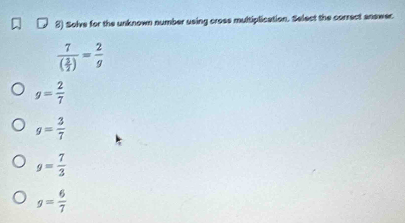 Solve for the unknown number using cross multiplication. Select the comect anewer.
frac 7( 3/2 )= 2/g 
g= 2/7 
g= 3/7 
g= 7/3 
g= 6/7 