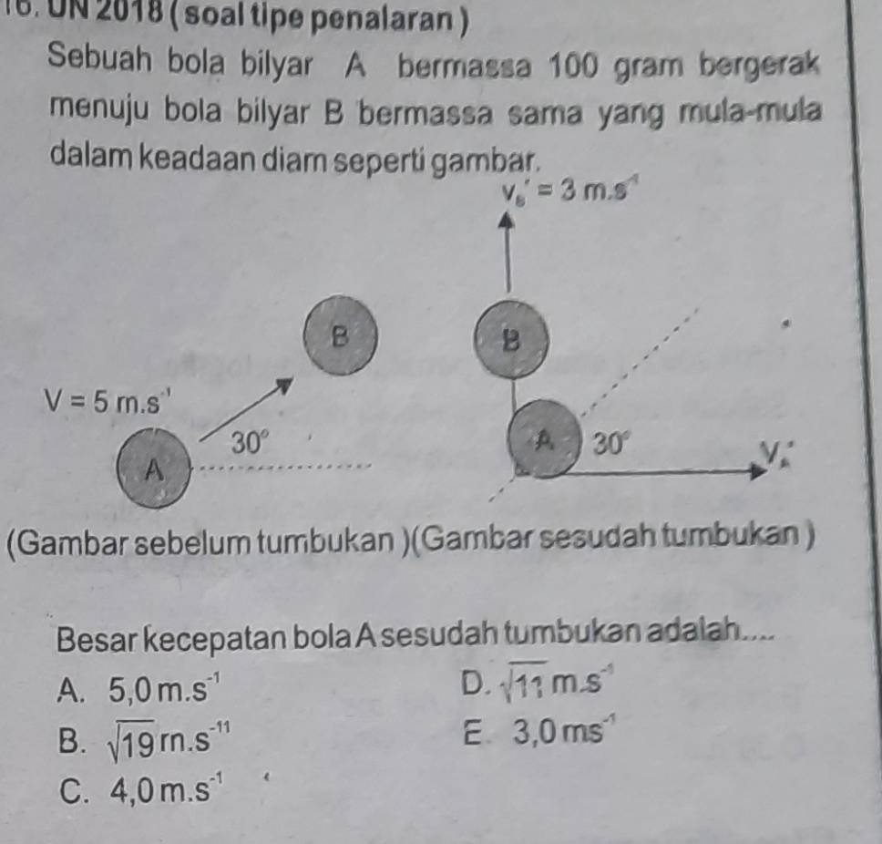 UN 2018 ( soal tipe penalaran )
Sebuah bola bilyar A bermassa 100 gram bergerak
menuju bola bilyar B bermassa sama yang mula-mula
dalam keadaan diam seperti gambar.
v_s'=3m.s^(-1)
B
B
V=5m.s^(-1)
30°
A 30°
A
V_A'
(Gambar sebelum tumbukan )(Gambar sesudah tumbukan )
Besar kecepatan bola A sesudah tumbukan adalah....
A. 5, 0m.s^(-1) D. sqrt(11)m.s^(-1)
B. sqrt(19)m.s^(-11) E 3,0ms^(-1)
C. 4,0m.s^(-1)