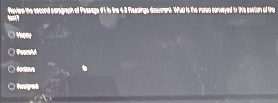 Revtew the second paragraph of Passage #1 in the 4.3 Rleadings decument. What is the moed conveyed in this section of the
textP
Happy
Peaceful
Anxieus
Resigned