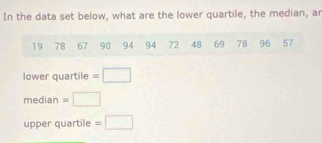 In the data set below, what are the lower quartile, the median, ar
19 78 67 90 94 94 72 48 69 78 96 57
lower quartile =□
median - □ 
upper quartile =□