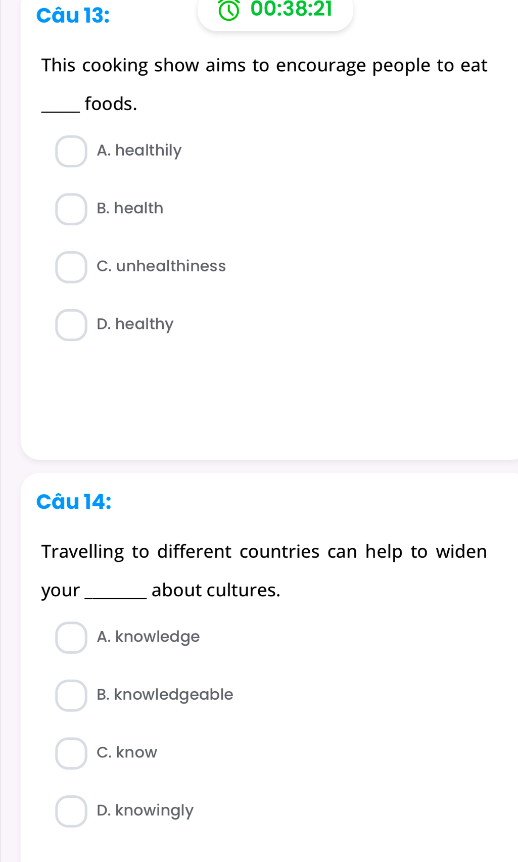 00:38:21 
This cooking show aims to encourage people to eat
_foods.
A. healthily
B. health
C. unhealthiness
D. healthy
Câu 14:
Travelling to different countries can help to widen
your _about cultures.
A. knowledge
B. knowledgeable
C. know
D. knowingly