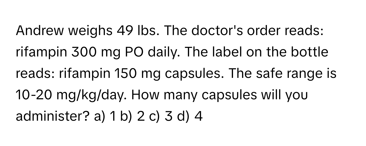 Andrew weighs 49 lbs. The doctor's order reads: rifampin 300 mg PO daily. The label on the bottle reads: rifampin 150 mg capsules. The safe range is 10-20 mg/kg/day. How many capsules will you administer? a) 1 b) 2 c) 3 d) 4