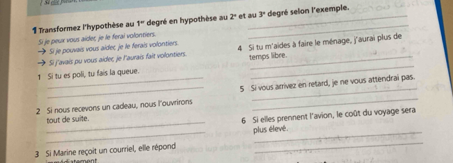 Si clc piêu 
1 Transformez l'hypothèse au 1^(er) degré en hypothèse au 2° et au 3° degré selon l'exemple. 
Si je peux vous aider, je le ferai volontiers. 
Si je pouvais vous aider, je le ferais volontiers. 
_ 
Si j'avais pu vous aider, je l'aurais fait volontiers. 4 Si tu m'aides à faire le ménage, j'aurai plus de 
temps libre. 
1 Si tu es poli, tu fais la queue. 
_ 
_ 
_5 Si vous arrivez en retard, je ne vous attendrai pas. 
2 Si nous recevons un cadeau, nous l’ouvrirons 
_ 
tout de suite. 
6 Si elles prennent l'avion, le coût du voyage sera 
_ 
plus élevé. 
3 Si Marine reçoit un courriel, elle répond 
_