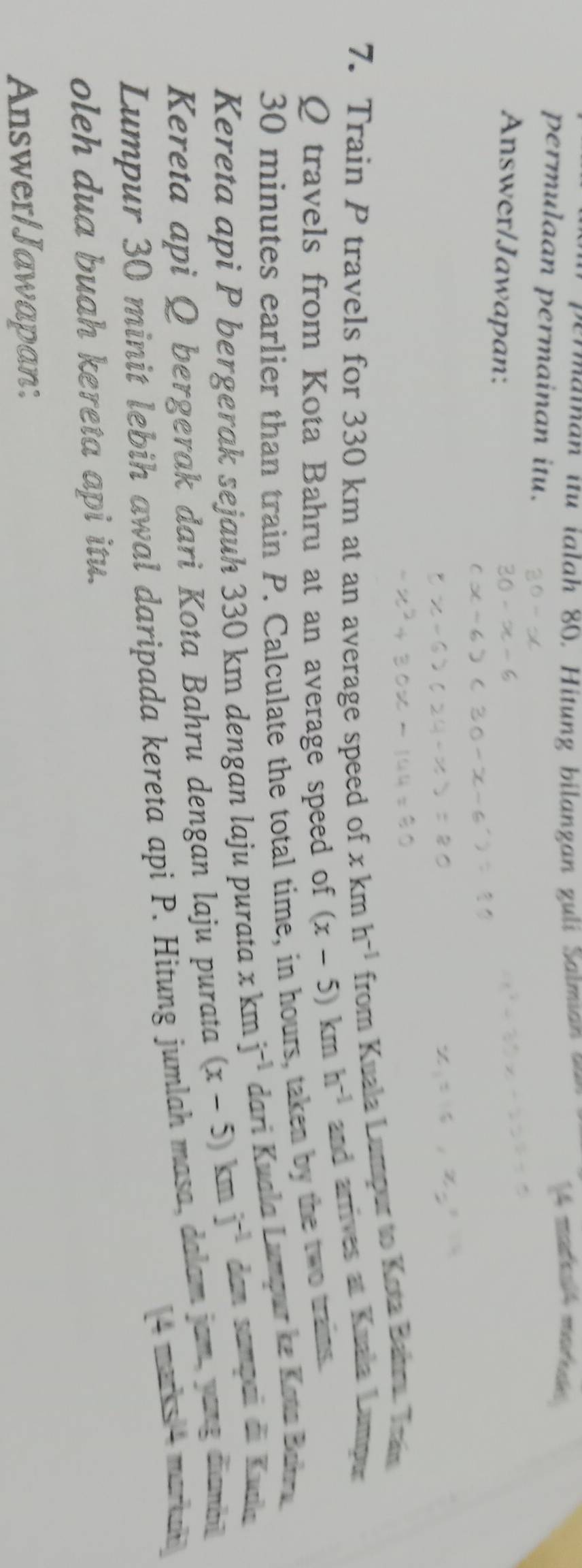 matolA motudé 
permulaan permainan itu. 
Answer/Jawapan: 
7. Train P travels for 330 km at an average speed of x km h^(-1) from Kuala Lumpur to Kota Bainru. Tram 
Q travels from Kota Bahru at an average speed of (x-5)kmh^(-1) and arrives at Kuala Lumpur
30 minutes earlier than train P. Calculate the total time, in hours, taken by the two trains. 
Kereta api P bergerak sejauh 330 km dengan laju purata xkm j^(-1) dari Kuala Lumpur ke Kota Bahru. 
Kereta api Q bergerak dari Kota Bahru dengan laju purata (x-5)kmj^(-1) dan sampai đi Kuula 
Lumpur 30 minit lebih awal daripada kereta api P. Hitung jumlah masa, dalam jam, yang diambil 
[4 marks/4 markuhi 
oleh dua buah kereta api itu. 
Answer/Jawapan: